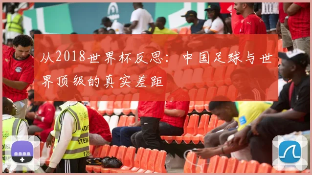 从2018世界杯反思：中国足球与世界顶级的真实差距
