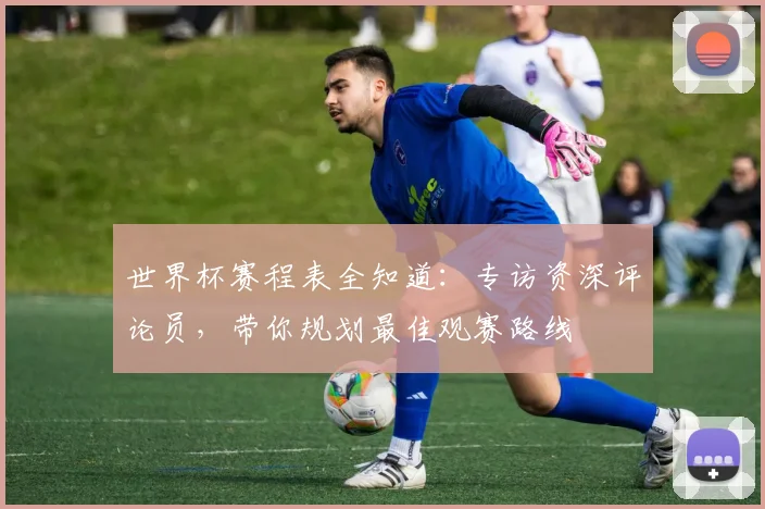 世界杯赛程表全知道：专访资深评论员，带你规划最佳观赛路线