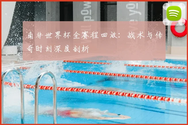 南非世界杯全赛程回放：战术与传奇时刻深度剖析