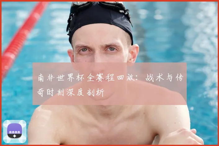 南非世界杯全赛程回放：战术与传奇时刻深度剖析