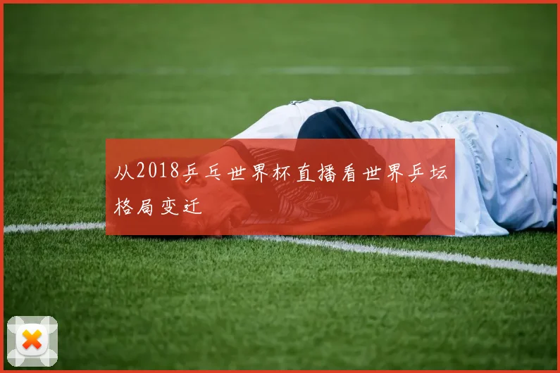 从2018乒乓世界杯直播看世界乒坛格局变迁