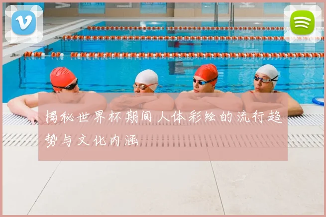 揭秘世界杯期间人体彩绘的流行趋势与文化内涵