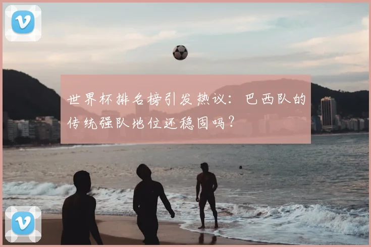 世界杯排名榜引发热议:巴西队的传统强队地位还稳固吗?