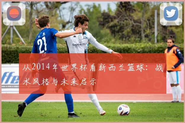 从2014年世界杯看新西兰篮球：战术风格与未来启示