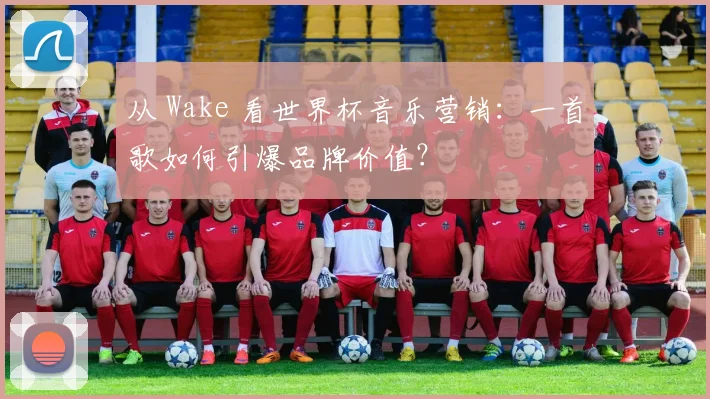 从 Wake 看世界杯音乐营销：一首歌如何引爆品牌价值？