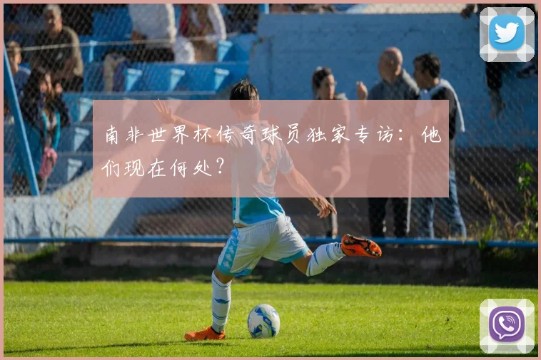 南非世界杯传奇球员独家专访：他们现在何处？