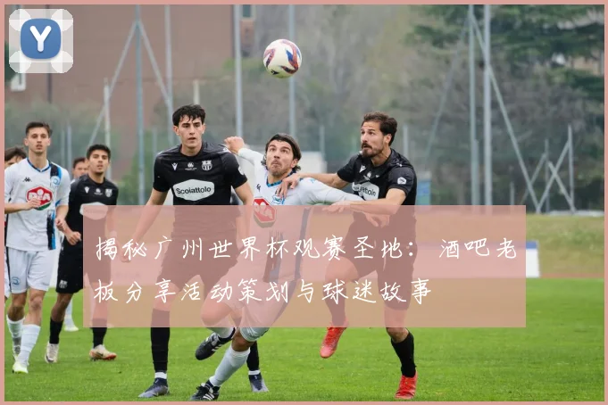 揭秘广州世界杯观赛圣地：酒吧老板分享活动策划与球迷故事